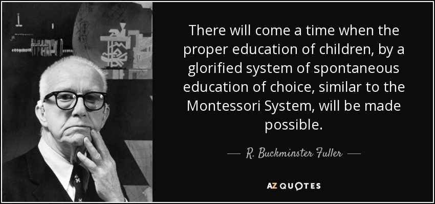 There will come a time when the proper education of children, by a glorified system of spontaneous education of choice, similar to the Montessori System, will be made possible. - R. Buckminster Fuller