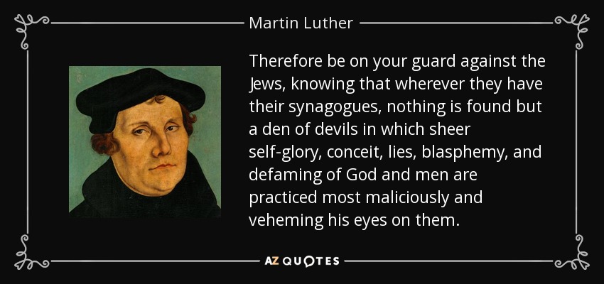 Therefore be on your guard against the Jews, knowing that wherever they have their synagogues, nothing is found but a den of devils in which sheer self-glory, conceit, lies, blasphemy, and defaming of God and men are practiced most maliciously and veheming his eyes on them. - Martin Luther