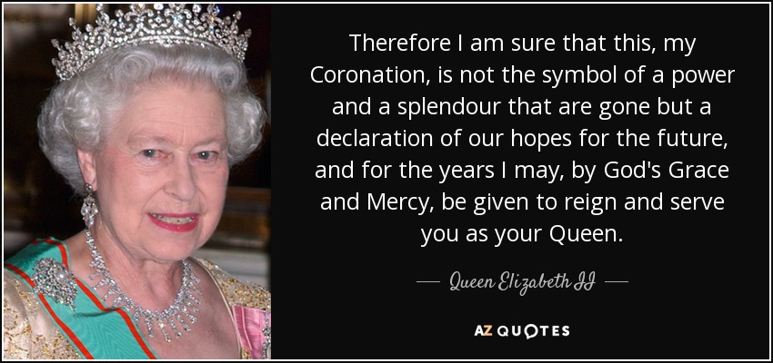 Therefore I am sure that this, my Coronation, is not the symbol of a power and a splendour that are gone but a declaration of our hopes for the future, and for the years I may, by God's Grace and Mercy, be given to reign and serve you as your Queen. - Queen Elizabeth II