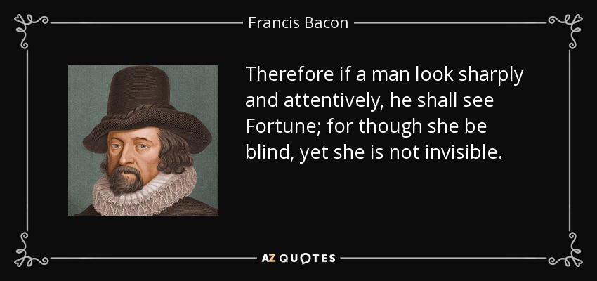 Therefore if a man look sharply and attentively, he shall see Fortune; for though she be blind, yet she is not invisible. - Francis Bacon