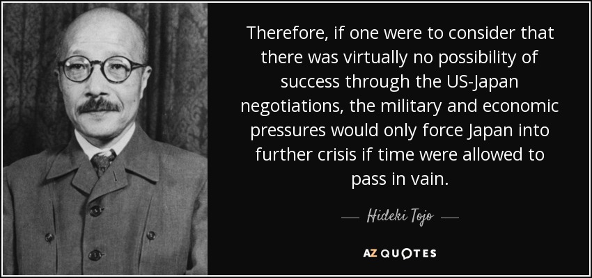 Therefore, if one were to consider that there was virtually no possibility of success through the US-Japan negotiations, the military and economic pressures would only force Japan into further crisis if time were allowed to pass in vain. - Hideki Tojo
