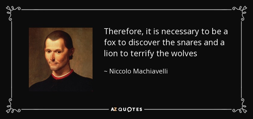Therefore, it is necessary to be a fox to discover the snares and a lion to terrify the wolves - Niccolo Machiavelli