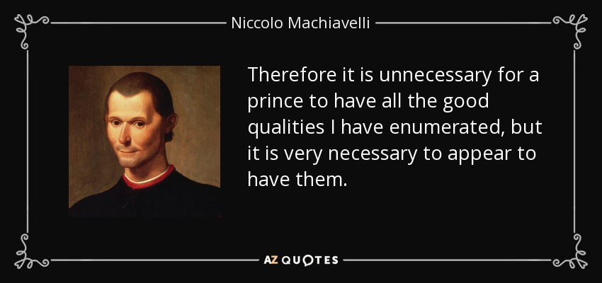 Therefore it is unnecessary for a prince to have all the good qualities I have enumerated, but it is very necessary to appear to have them. - Niccolo Machiavelli