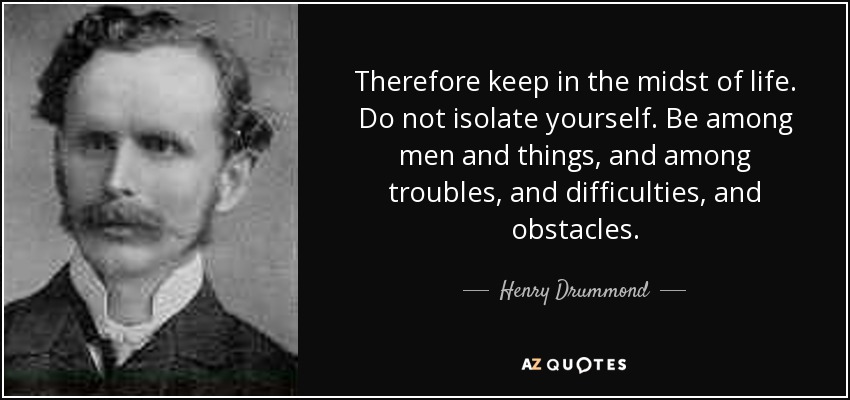 Therefore keep in the midst of life. Do not isolate yourself. Be among men and things, and among troubles, and difficulties, and obstacles. - Henry Drummond