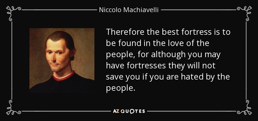 Therefore the best fortress is to be found in the love of the people, for although you may have fortresses they will not save you if you are hated by the people. - Niccolo Machiavelli