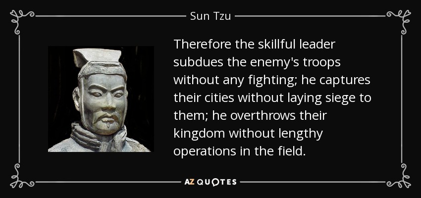 Therefore the skillful leader subdues the enemy's troops without any fighting; he captures their cities without laying siege to them; he overthrows their kingdom without lengthy operations in the field. - Sun Tzu