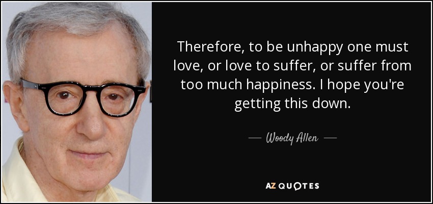 Therefore, to be unhappy one must love, or love to suffer, or suffer from too much happiness. I hope you're getting this down. - Woody Allen