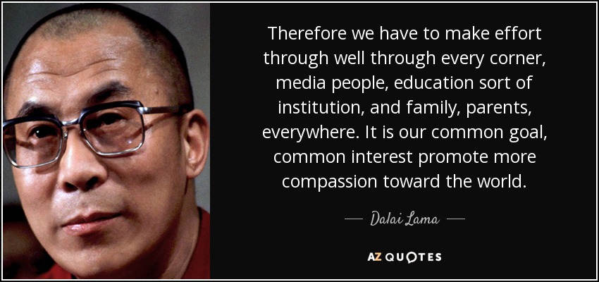Therefore we have to make effort through well through every corner, media people, education sort of institution, and family, parents, everywhere. It is our common goal, common interest promote more compassion toward the world. - Dalai Lama