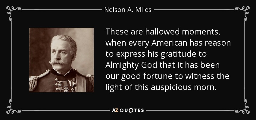 These are hallowed moments, when every American has reason to express his gratitude to Almighty God that it has been our good fortune to witness the light of this auspicious morn. - Nelson A. Miles