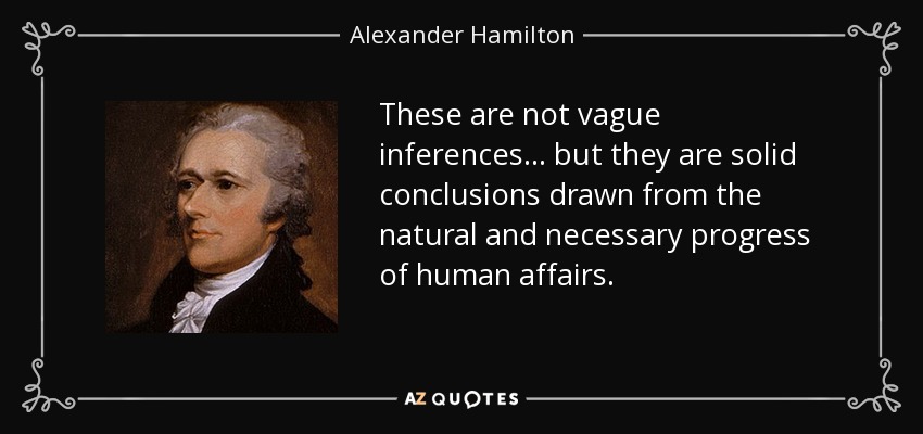 These are not vague inferences . . . but they are solid conclusions drawn from the natural and necessary progress of human affairs. - Alexander Hamilton