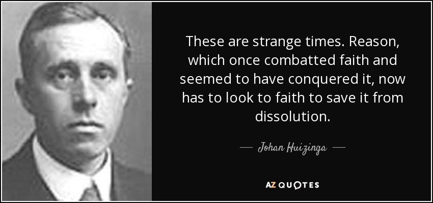 These are strange times. Reason, which once combatted faith and seemed to have conquered it, now has to look to faith to save it from dissolution. - Johan Huizinga