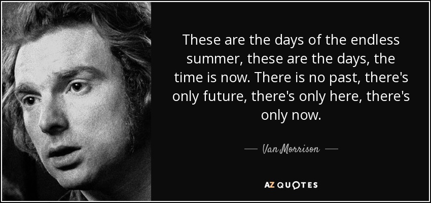 These are the days of the endless summer, these are the days, the time is now. There is no past, there's only future, there's only here, there's only now. - Van Morrison