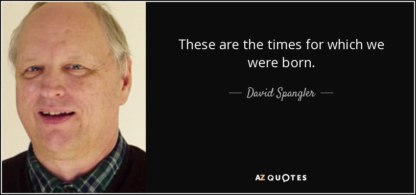 These are the times for which we were born. - David Spangler