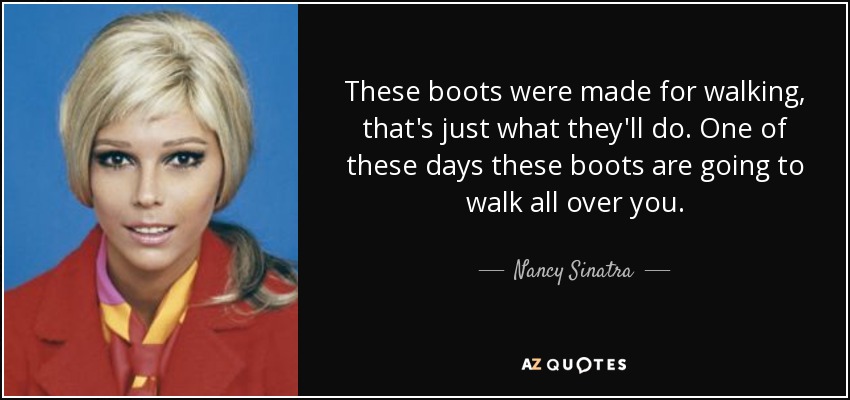 These boots were made for walking, that's just what they'll do. One of these days these boots are going to walk all over you. - Nancy Sinatra