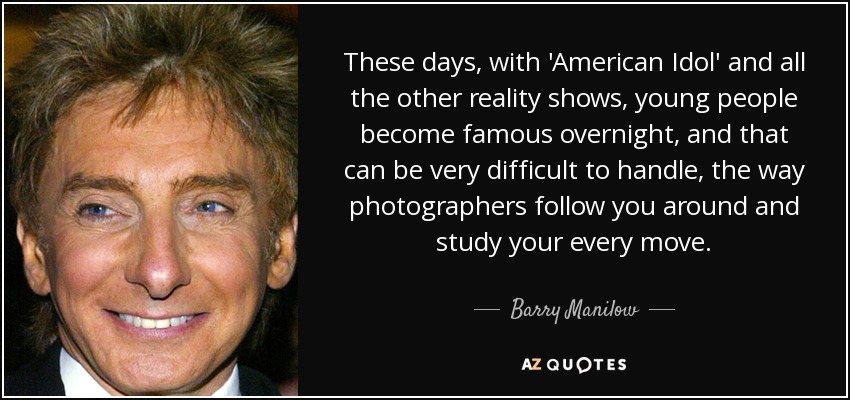 These days, with 'American Idol' and all the other reality shows, young people become famous overnight, and that can be very difficult to handle, the way photographers follow you around and study your every move. - Barry Manilow