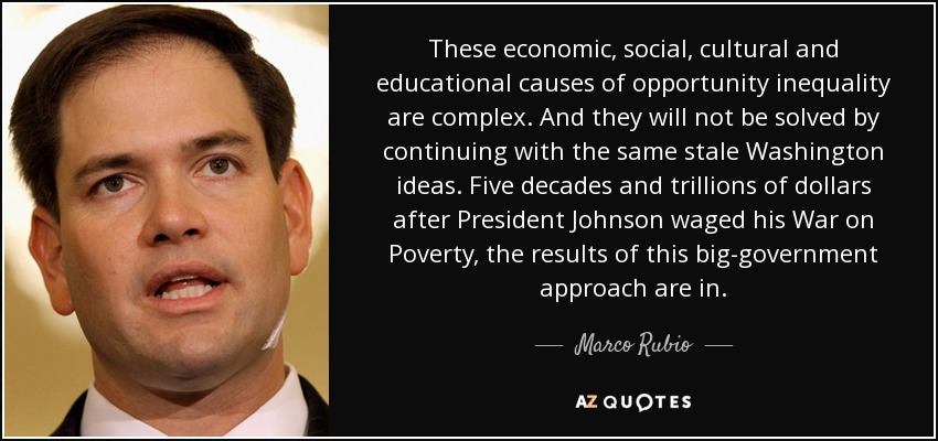 These economic, social, cultural and educational causes of opportunity inequality are complex. And they will not be solved by continuing with the same stale Washington ideas. Five decades and trillions of dollars after President Johnson waged his War on Poverty, the results of this big-government approach are in. - Marco Rubio
