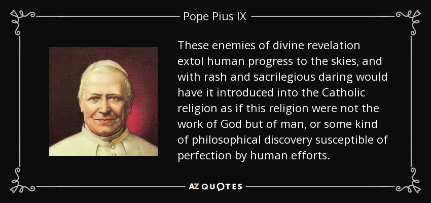 These enemies of divine revelation extol human progress to the skies, and with rash and sacrilegious daring would have it introduced into the Catholic religion as if this religion were not the work of God but of man, or some kind of philosophical discovery susceptible of perfection by human efforts. - Pope Pius IX