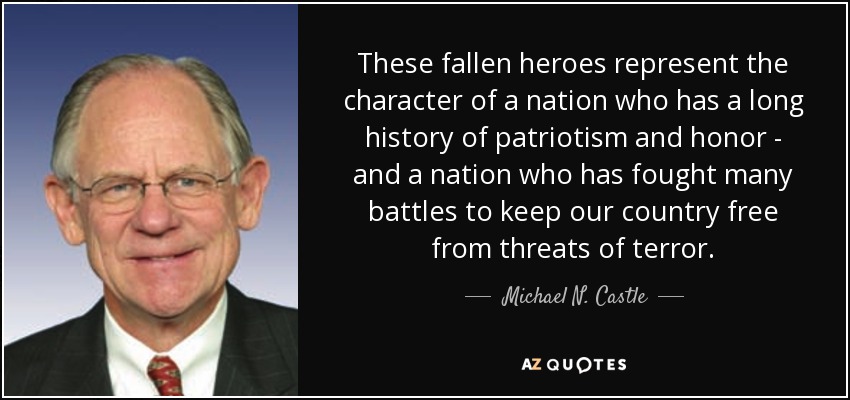 These fallen heroes represent the character of a nation who has a long history of patriotism and honor - and a nation who has fought many battles to keep our country free from threats of terror. - Michael N. Castle
