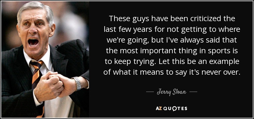 These guys have been criticized the last few years for not getting to where we're going, but I've always said that the most important thing in sports is to keep trying. Let this be an example of what it means to say it's never over. - Jerry Sloan