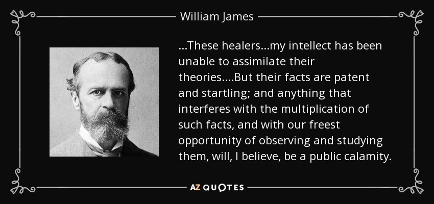 ...These healers...my intellect has been unable to assimilate their theories....But their facts are patent and startling; and anything that interferes with the multiplication of such facts, and with our freest opportunity of observing and studying them, will, I believe, be a public calamity. - William James