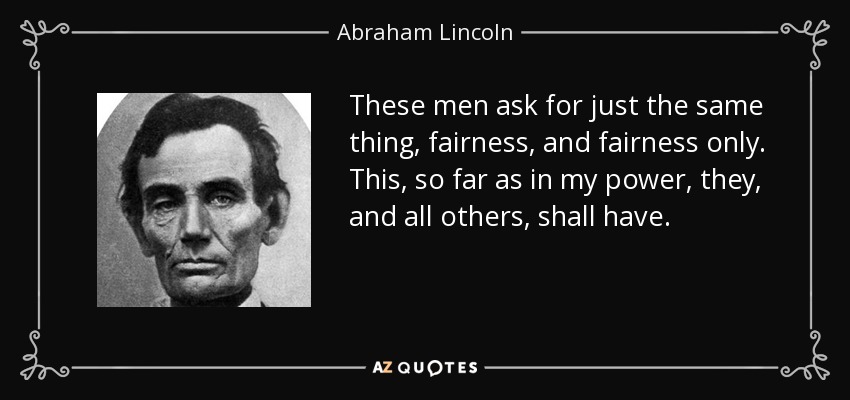 These men ask for just the same thing, fairness, and fairness only. This, so far as in my power, they, and all others, shall have. - Abraham Lincoln