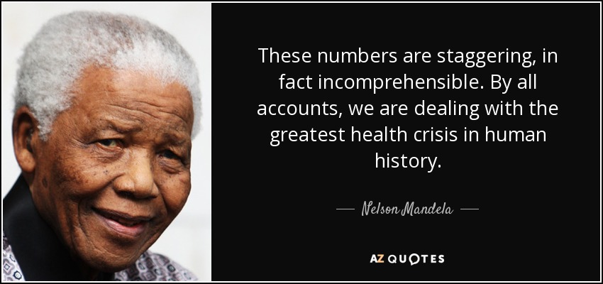 These numbers are staggering, in fact incomprehensible. By all accounts, we are dealing with the greatest health crisis in human history. - Nelson Mandela