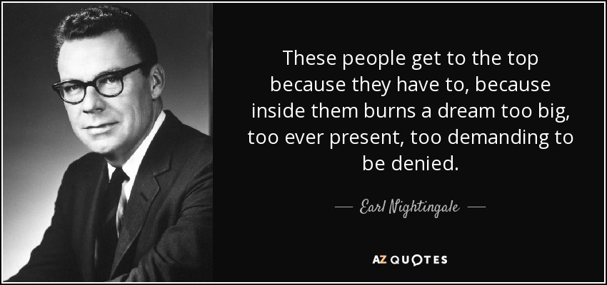 These people get to the top because they have to, because inside them burns a dream too big, too ever present, too demanding to be denied. - Earl Nightingale