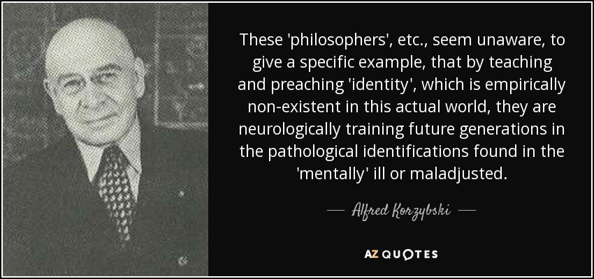 These 'philosophers', etc., seem unaware, to give a specific example, that by teaching and preaching 'identity', which is empirically non-existent in this actual world, they are neurologically training future generations in the pathological identifications found in the 'mentally' ill or maladjusted. - Alfred Korzybski