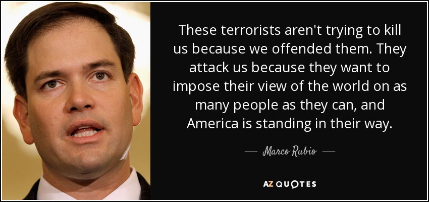 These terrorists aren't trying to kill us because we offended them. They attack us because they want to impose their view of the world on as many people as they can, and America is standing in their way. - Marco Rubio