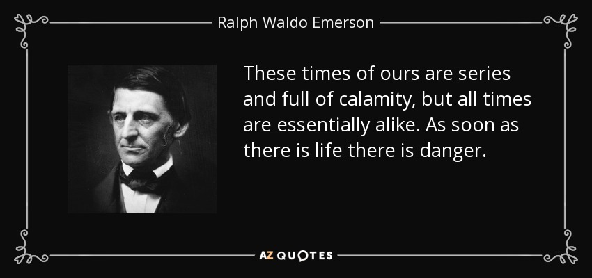 These times of ours are series and full of calamity, but all times are essentially alike. As soon as there is life there is danger. - Ralph Waldo Emerson