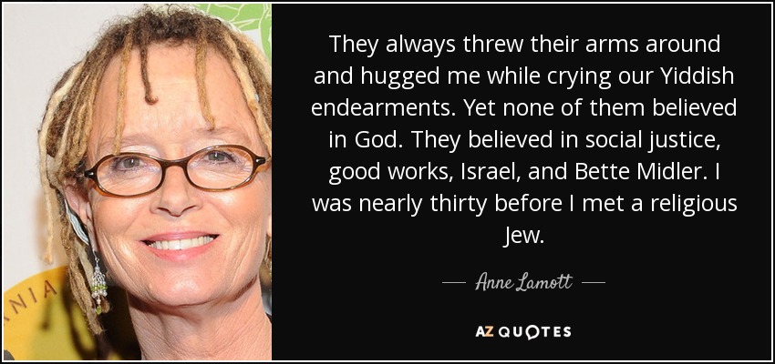 They always threw their arms around and hugged me while crying our Yiddish endearments. Yet none of them believed in God. They believed in social justice, good works, Israel, and Bette Midler. I was nearly thirty before I met a religious Jew. - Anne Lamott