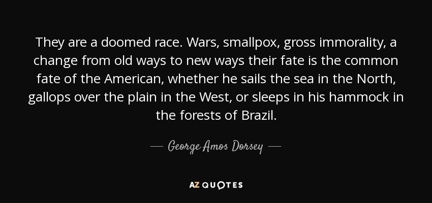 They are a doomed race. Wars, smallpox, gross immorality, a change from old ways to new ways their fate is the common fate of the American, whether he sails the sea in the North, gallops over the plain in the West, or sleeps in his hammock in the forests of Brazil. - George Amos Dorsey