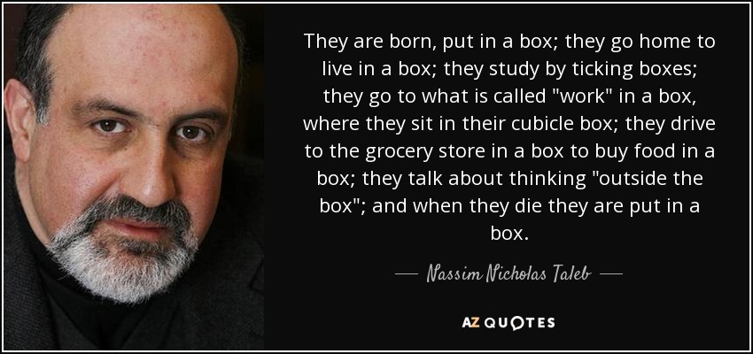 They are born, put in a box; they go home to live in a box; they study by ticking boxes; they go to what is called 