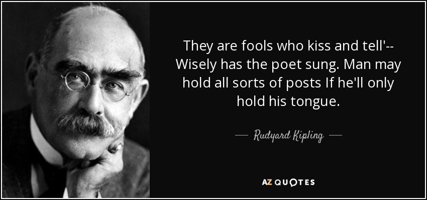 They are fools who kiss and tell'-- Wisely has the poet sung. Man may hold all sorts of posts If he'll only hold his tongue. - Rudyard Kipling