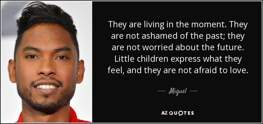 They are living in the moment. They are not ashamed of the past; they are not worried about the future. Little children express what they feel, and they are not afraid to love. - Miguel