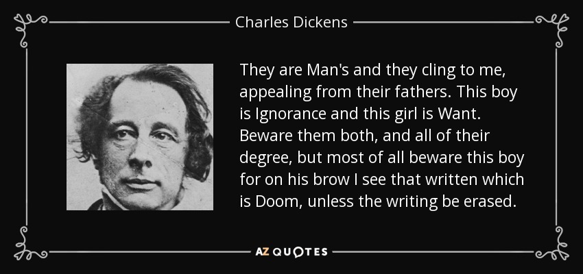They are Man's and they cling to me, appealing from their fathers. This boy is Ignorance and this girl is Want. Beware them both, and all of their degree, but most of all beware this boy for on his brow I see that written which is Doom, unless the writing be erased. - Charles Dickens