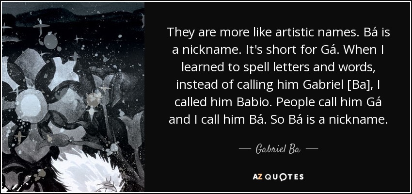 They are more like artistic names. Bá is a nickname. It's short for Gá. When I learned to spell letters and words, instead of calling him Gabriel [Ba], I called him Babio. People call him Gá and I call him Bá. So Bá is a nickname. - Gabriel Ba