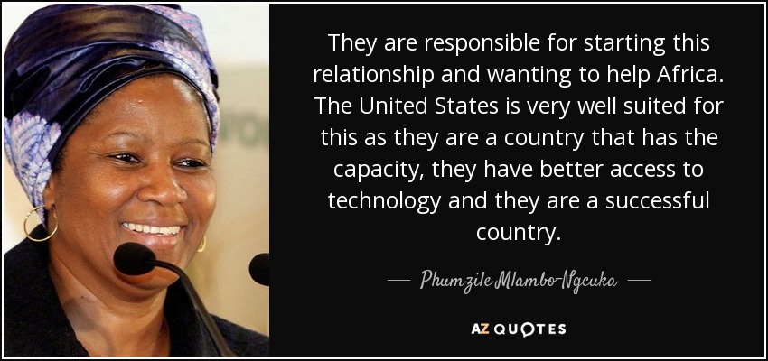 They are responsible for starting this relationship and wanting to help Africa. The United States is very well suited for this as they are a country that has the capacity, they have better access to technology and they are a successful country. - Phumzile Mlambo-Ngcuka