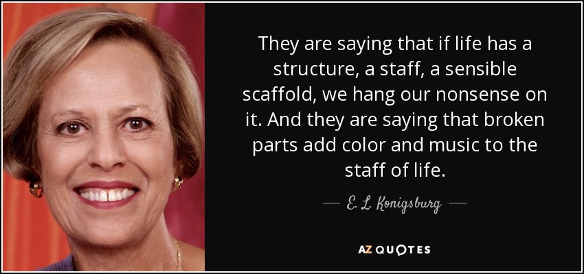 They are saying that if life has a structure, a staff, a sensible scaffold, we hang our nonsense on it. And they are saying that broken parts add color and music to the staff of life. - E. L. Konigsburg