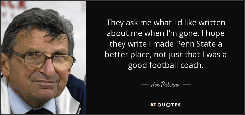 They ask me what I'd like written about me when I'm gone. I hope they write I made Penn State a better place, not just that I was a good football coach. - Joe Paterno