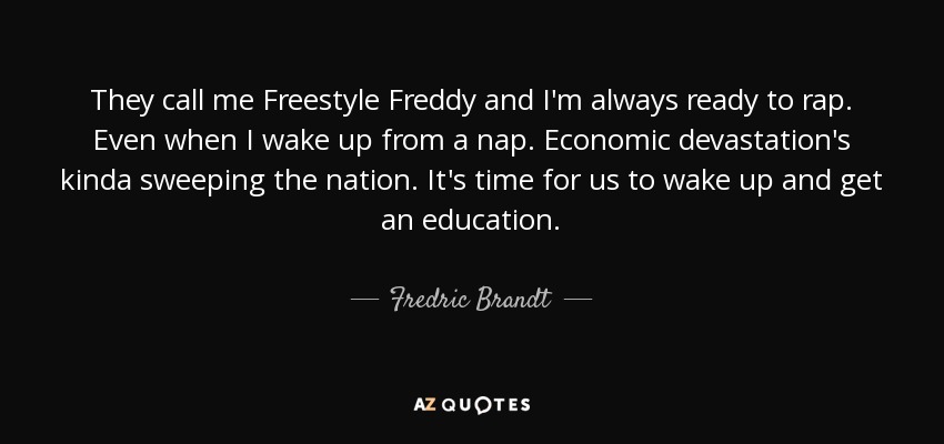 They call me Freestyle Freddy and I'm always ready to rap. Even when I wake up from a nap. Economic devastation's kinda sweeping the nation. It's time for us to wake up and get an education. - Fredric Brandt