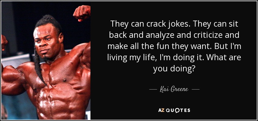 They can crack jokes. They can sit back and analyze and criticize and make all the fun they want. But I'm living my life, I'm doing it. What are you doing? - Kai Greene
