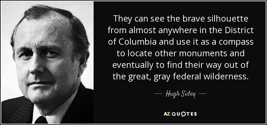 They can see the brave silhouette from almost anywhere in the District of Columbia and use it as a compass to locate other monuments and eventually to find their way out of the great, gray federal wilderness. - Hugh Sidey