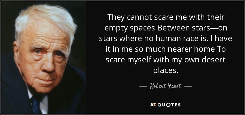 They cannot scare me with their empty spaces Between stars—on stars where no human race is. I have it in me so much nearer home To scare myself with my own desert places. - Robert Frost