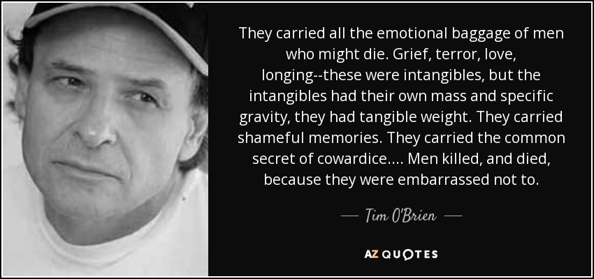 They carried all the emotional baggage of men who might die. Grief, terror, love, longing--these were intangibles, but the intangibles had their own mass and specific gravity, they had tangible weight. They carried shameful memories. They carried the common secret of cowardice.... Men killed, and died, because they were embarrassed not to. - Tim O'Brien