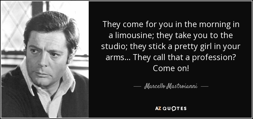 They come for you in the morning in a limousine; they take you to the studio; they stick a pretty girl in your arms... They call that a profession? Come on! - Marcello Mastroianni