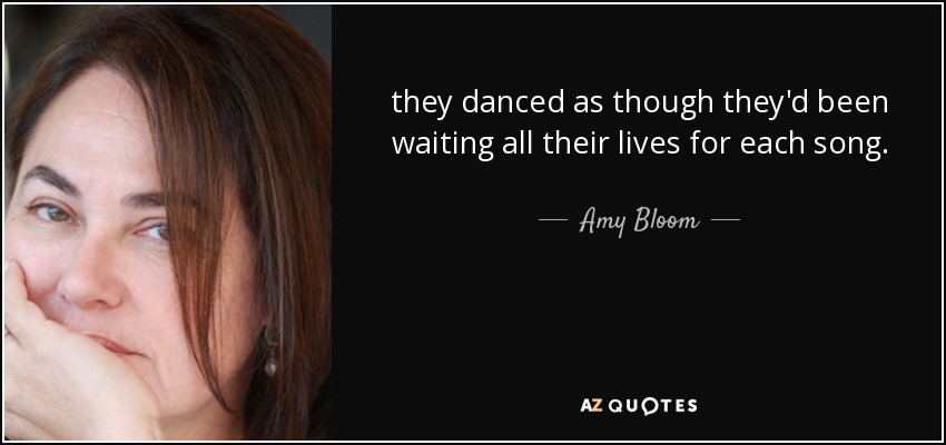 they danced as though they'd been waiting all their lives for each song. - Amy Bloom