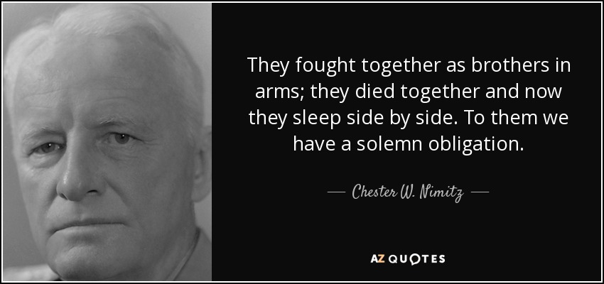 They fought together as brothers in arms; they died together and now they sleep side by side. To them we have a solemn obligation. - Chester W. Nimitz