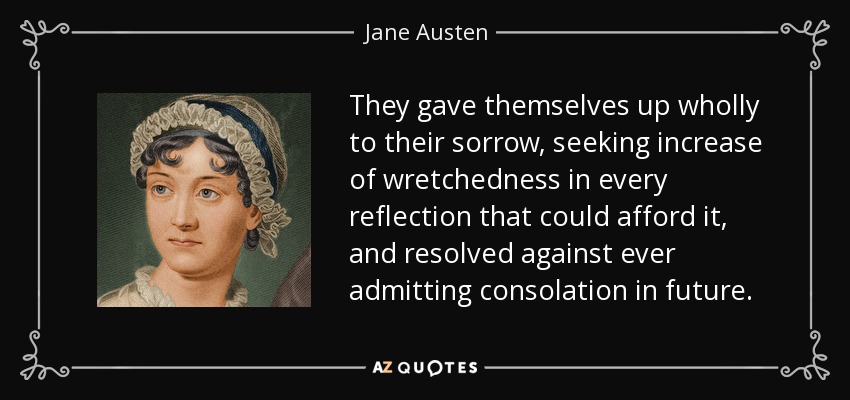 They gave themselves up wholly to their sorrow, seeking increase of wretchedness in every reflection that could afford it, and resolved against ever admitting consolation in future. - Jane Austen