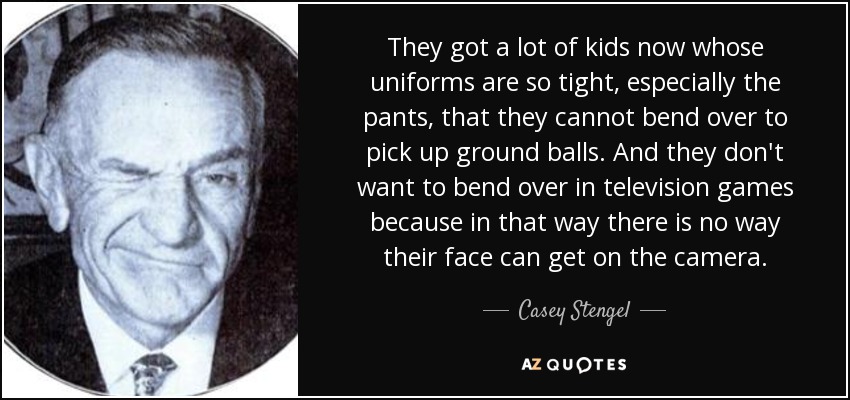 They got a lot of kids now whose uniforms are so tight, especially the pants, that they cannot bend over to pick up ground balls. And they don't want to bend over in television games because in that way there is no way their face can get on the camera. - Casey Stengel